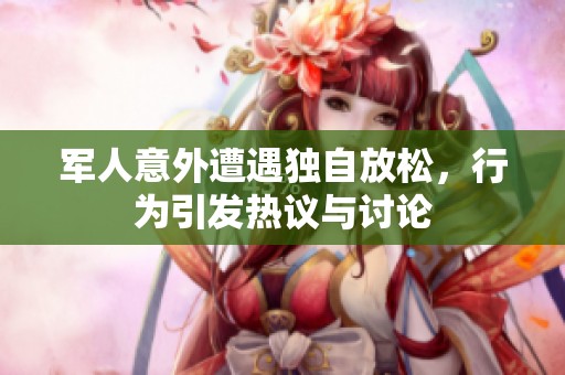 军人意外遭遇独自放松，行为引发热议与讨论
