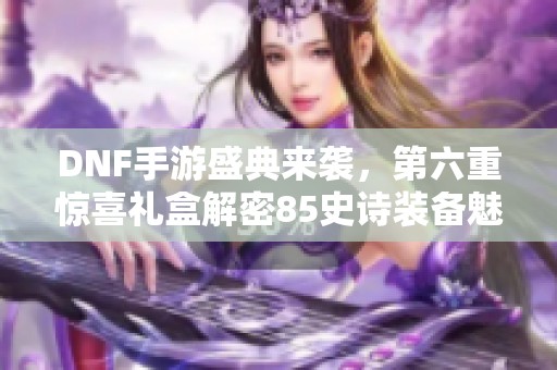 DNF手游盛典来袭，第六重惊喜礼盒解密85史诗装备魅力
