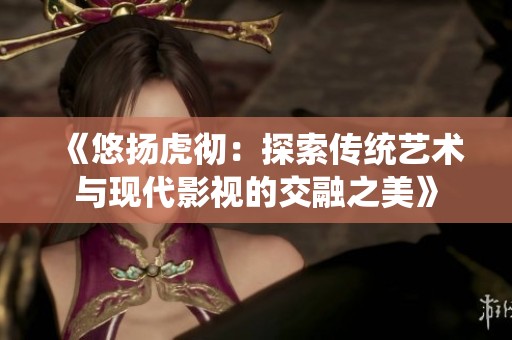 《悠扬虎彻：探索传统艺术与现代影视的交融之美》