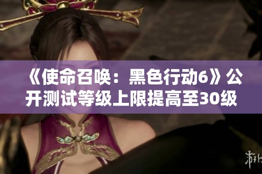 《使命召唤：黑色行动6》公开测试等级上限提高至30级的全新体验