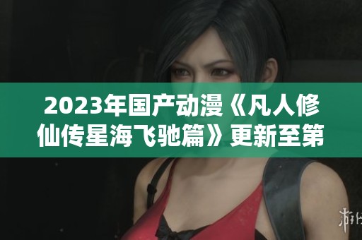 2023年国产动漫《凡人修仙传星海飞驰篇》更新至第42集解析与讨论