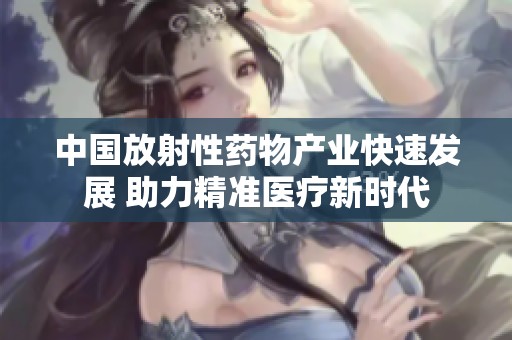 中国放射性药物产业快速发展 助力精准医疗新时代