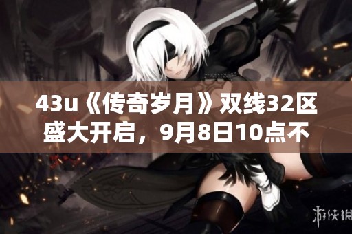 43u《传奇岁月》双线32区盛大开启，9月8日10点不见不散！