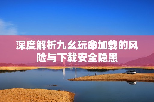 深度解析九幺玩命加载的风险与下载安全隐患