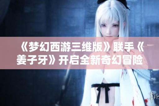《梦幻西游三维版》联手《姜子牙》开启全新奇幻冒险旅程