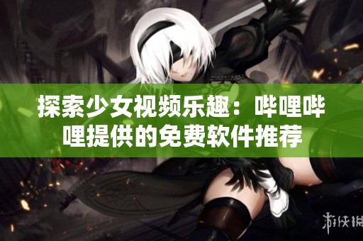 探索少女视频乐趣：哔哩哔哩提供的免费软件推荐