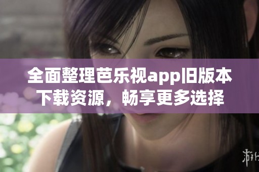 全面整理芭乐视app旧版本下载资源，畅享更多选择