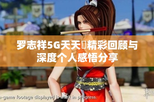 罗志祥5G天天奭精彩回顾与深度个人感悟分享