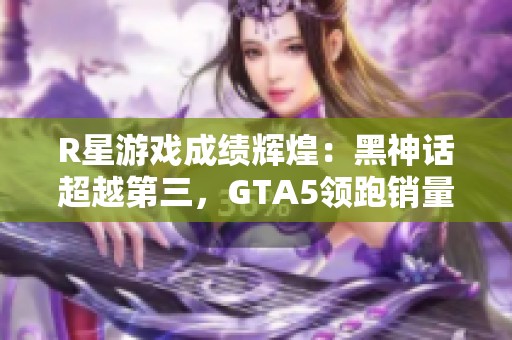 R星游戏成绩辉煌：黑神话超越第三，GTA5领跑销量榜单