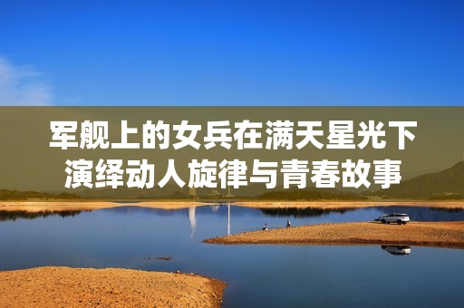 军舰上的女兵在满天星光下演绎动人旋律与青春故事