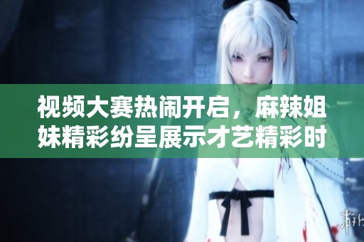 视频大赛热闹开启，麻辣姐妹精彩纷呈展示才艺精彩时刻