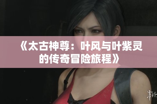 《太古神尊：叶风与叶紫灵的传奇冒险旅程》