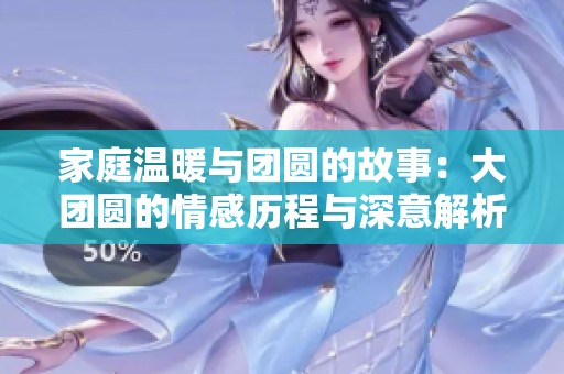 家庭温暖与团圆的故事：大团圆的情感历程与深意解析