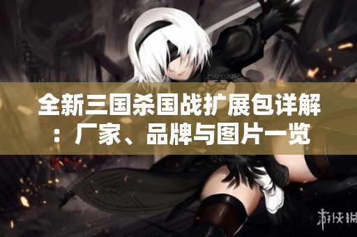 全新三国杀国战扩展包详解：厂家、品牌与图片一览