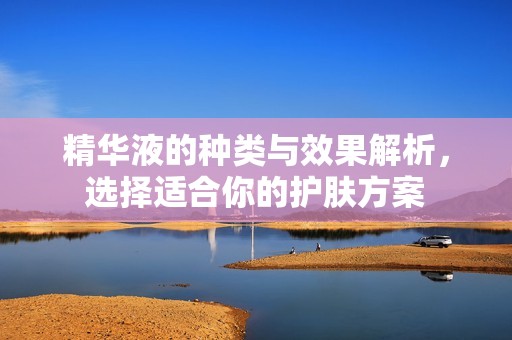 精华液的种类与效果解析，选择适合你的护肤方案