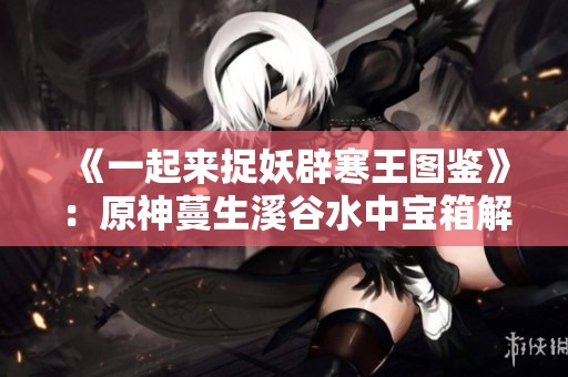 《一起来捉妖辟寒王图鉴》：原神蔓生溪谷水中宝箱解锁指南与技巧