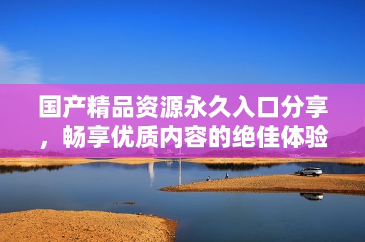 国产精品资源永久入口分享，畅享优质内容的绝佳体验