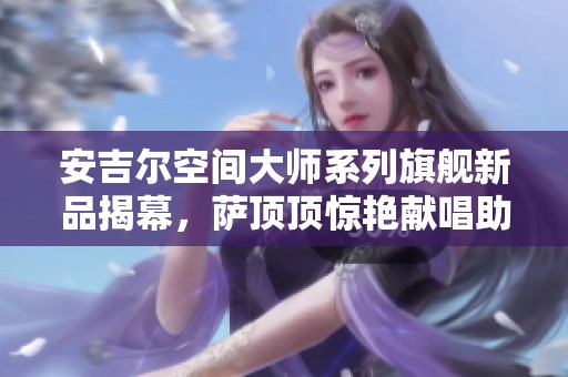 安吉尔空间大师系列旗舰新品揭幕，萨顶顶惊艳献唱助阵活动盛典