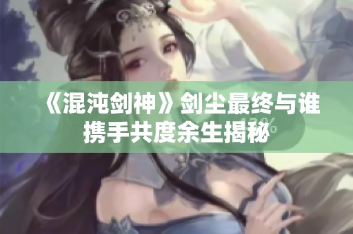 《混沌剑神》剑尘最终与谁携手共度余生揭秘