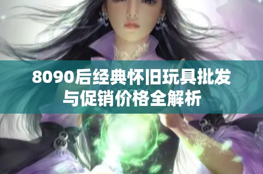 8090后经典怀旧玩具批发与促销价格全解析