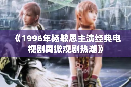 《1996年杨敏思主演经典电视剧再掀观剧热潮》
