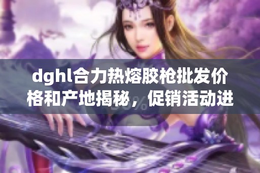 dghl合力热熔胶枪批发价格和产地揭秘，促销活动进行中
