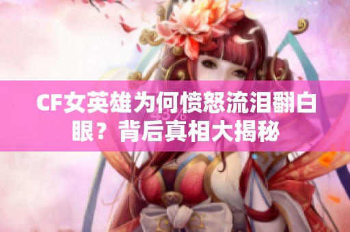 CF女英雄为何愤怒流泪翻白眼？背后真相大揭秘