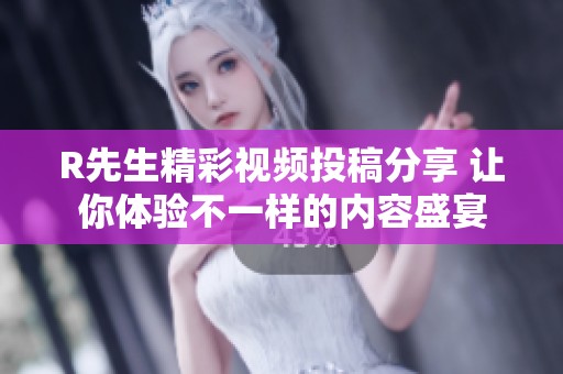 R先生精彩视频投稿分享 让你体验不一样的内容盛宴