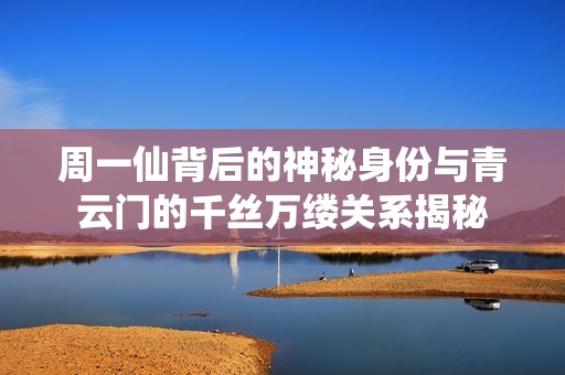 周一仙背后的神秘身份与青云门的千丝万缕关系揭秘