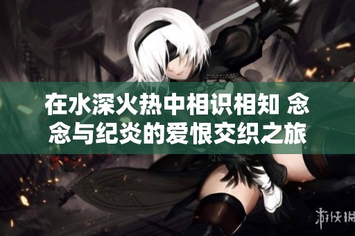 在水深火热中相识相知 念念与纪炎的爱恨交织之旅