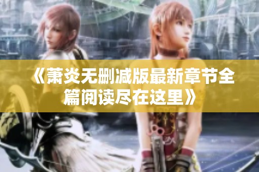 《萧炎无删减版最新章节全篇阅读尽在这里》