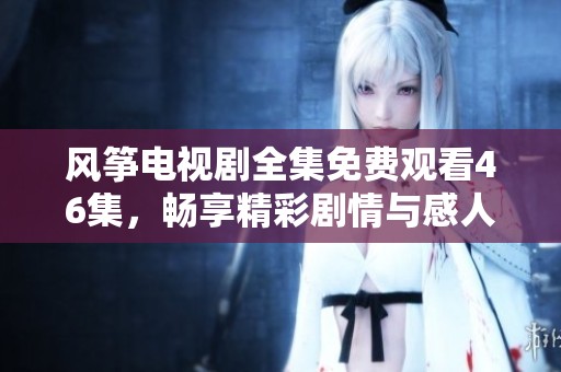 风筝电视剧全集免费观看46集，畅享精彩剧情与感人故事