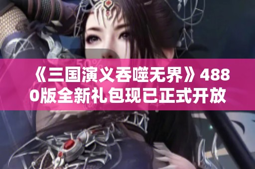 《三国演义吞噬无界》4880版全新礼包现已正式开放领取