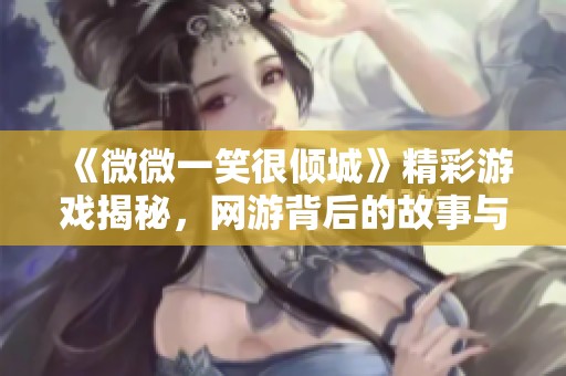 《微微一笑很倾城》精彩游戏揭秘，网游背后的故事与魅力