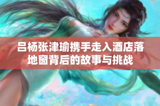 吕杨张津瑜携手走入酒店落地窗背后的故事与挑战
