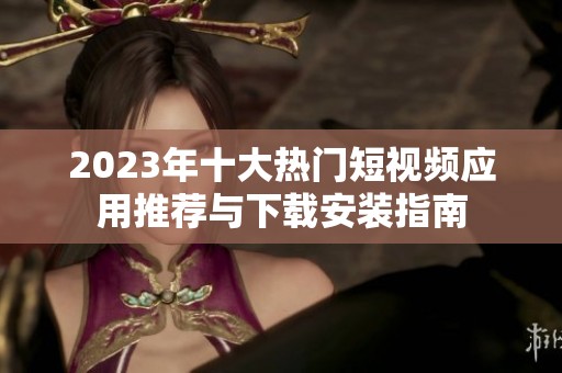 2023年十大热门短视频应用推荐与下载安装指南