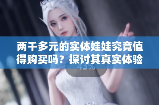 两千多元的实体娃娃究竟值得购买吗？探讨其真实体验与价值