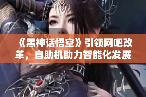 《黑神话悟空》引领网吧改革，自助机助力智能化发展