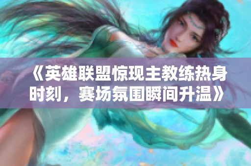 《英雄联盟惊现主教练热身时刻，赛场氛围瞬间升温》
