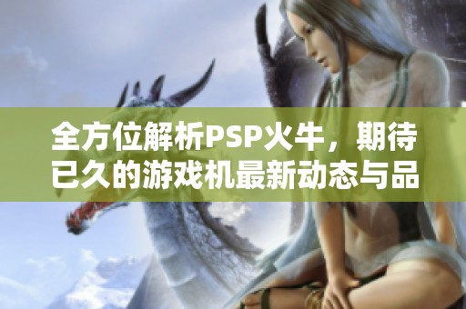 全方位解析PSP火牛，期待已久的游戏机最新动态与品牌推荐