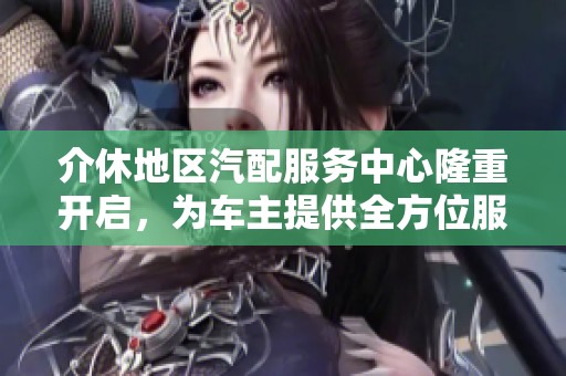 介休地区汽配服务中心隆重开启，为车主提供全方位服务！