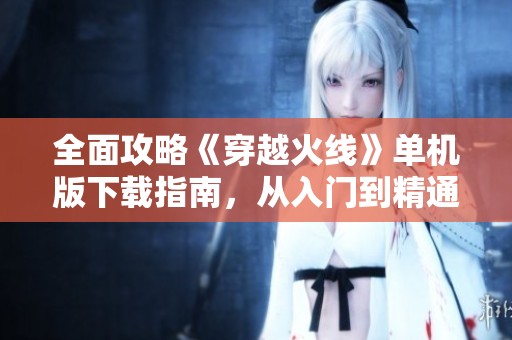 全面攻略《穿越火线》单机版下载指南，从入门到精通技巧分享