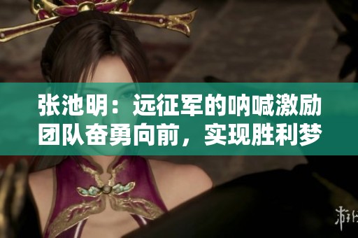 张池明：远征军的呐喊激励团队奋勇向前，实现胜利梦想