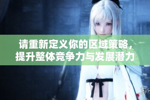 请重新定义你的区域策略，提升整体竞争力与发展潜力
