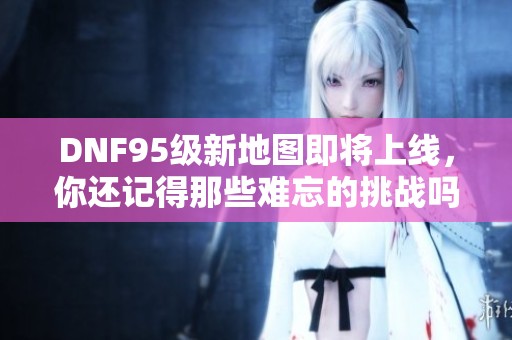 DNF95级新地图即将上线，你还记得那些难忘的挑战吗