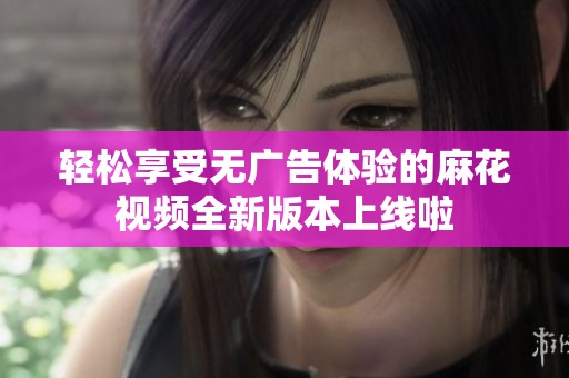 轻松享受无广告体验的麻花视频全新版本上线啦