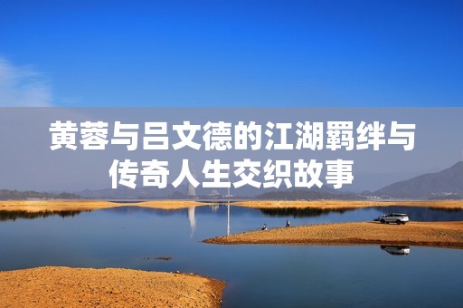 黄蓉与吕文德的江湖羁绊与传奇人生交织故事