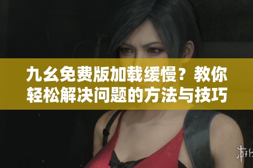 九幺免费版加载缓慢？教你轻松解决问题的方法与技巧
