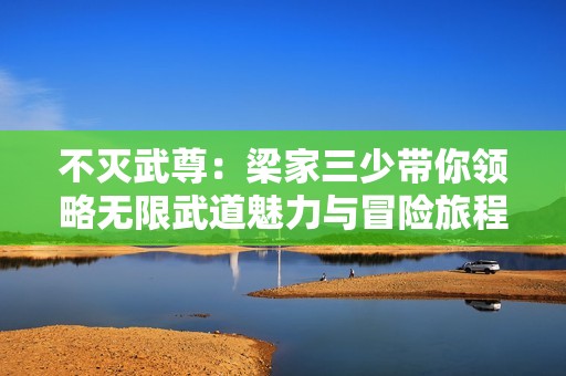 不灭武尊：梁家三少带你领略无限武道魅力与冒险旅程