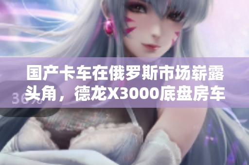 国产卡车在俄罗斯市场崭露头角，德龙X3000底盘房车实拍展示